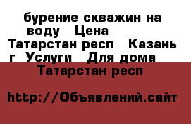 бурение скважин на воду › Цена ­ 1 800 - Татарстан респ., Казань г. Услуги » Для дома   . Татарстан респ.